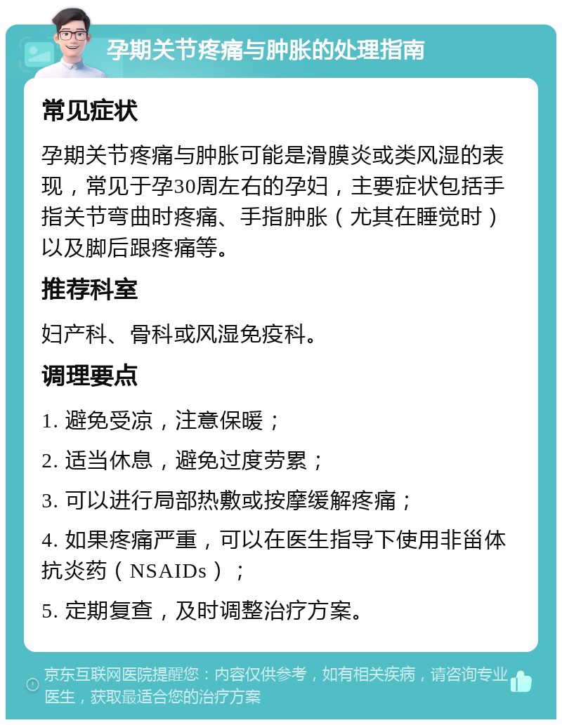 孕期关节疼痛与肿胀的处理指南 常见症状 孕期关节疼痛与肿胀可能是滑膜炎或类风湿的表现，常见于孕30周左右的孕妇，主要症状包括手指关节弯曲时疼痛、手指肿胀（尤其在睡觉时）以及脚后跟疼痛等。 推荐科室 妇产科、骨科或风湿免疫科。 调理要点 1. 避免受凉，注意保暖； 2. 适当休息，避免过度劳累； 3. 可以进行局部热敷或按摩缓解疼痛； 4. 如果疼痛严重，可以在医生指导下使用非甾体抗炎药（NSAIDs）； 5. 定期复查，及时调整治疗方案。