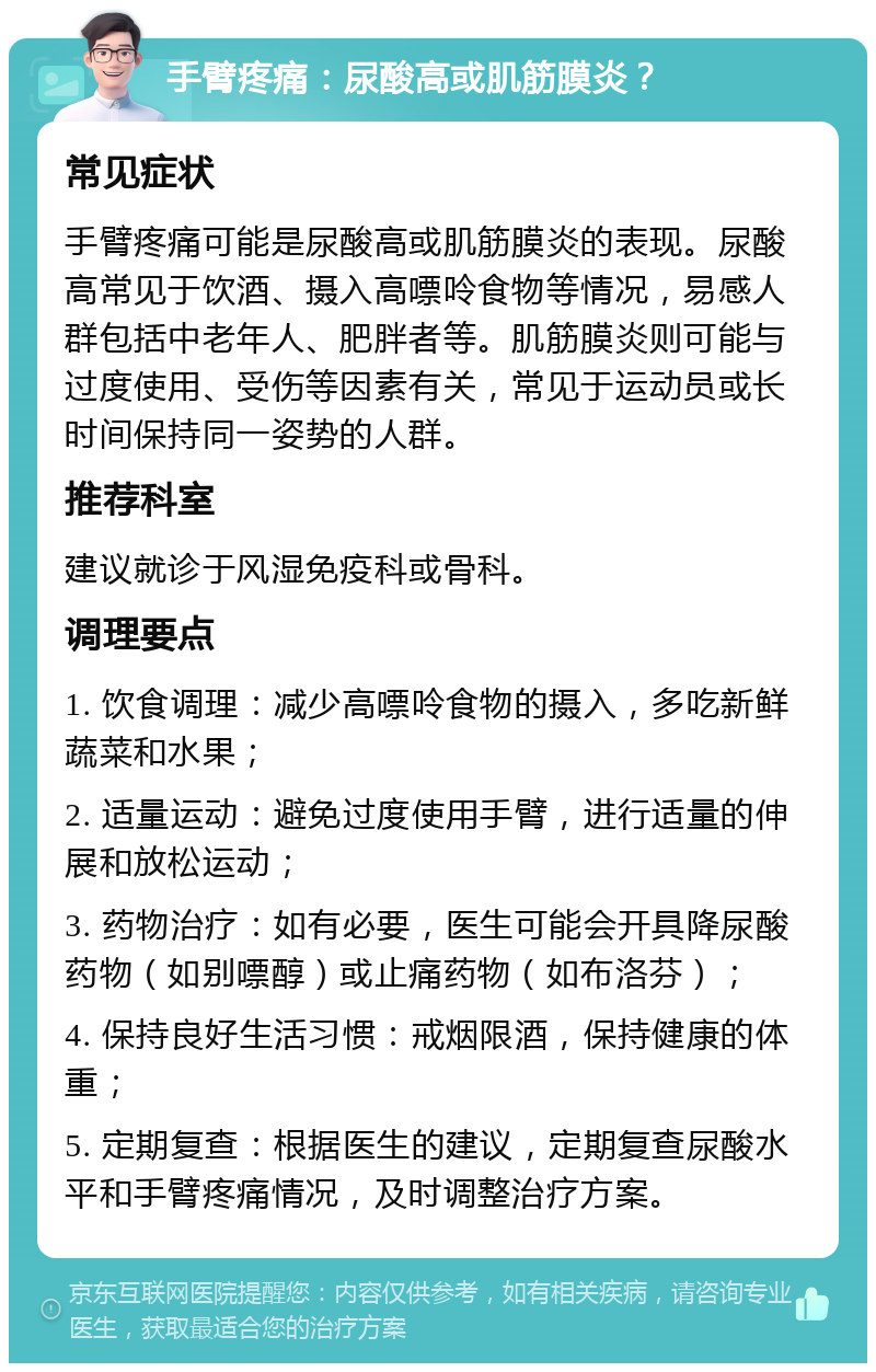 手臂疼痛：尿酸高或肌筋膜炎？ 常见症状 手臂疼痛可能是尿酸高或肌筋膜炎的表现。尿酸高常见于饮酒、摄入高嘌呤食物等情况，易感人群包括中老年人、肥胖者等。肌筋膜炎则可能与过度使用、受伤等因素有关，常见于运动员或长时间保持同一姿势的人群。 推荐科室 建议就诊于风湿免疫科或骨科。 调理要点 1. 饮食调理：减少高嘌呤食物的摄入，多吃新鲜蔬菜和水果； 2. 适量运动：避免过度使用手臂，进行适量的伸展和放松运动； 3. 药物治疗：如有必要，医生可能会开具降尿酸药物（如别嘌醇）或止痛药物（如布洛芬）； 4. 保持良好生活习惯：戒烟限酒，保持健康的体重； 5. 定期复查：根据医生的建议，定期复查尿酸水平和手臂疼痛情况，及时调整治疗方案。