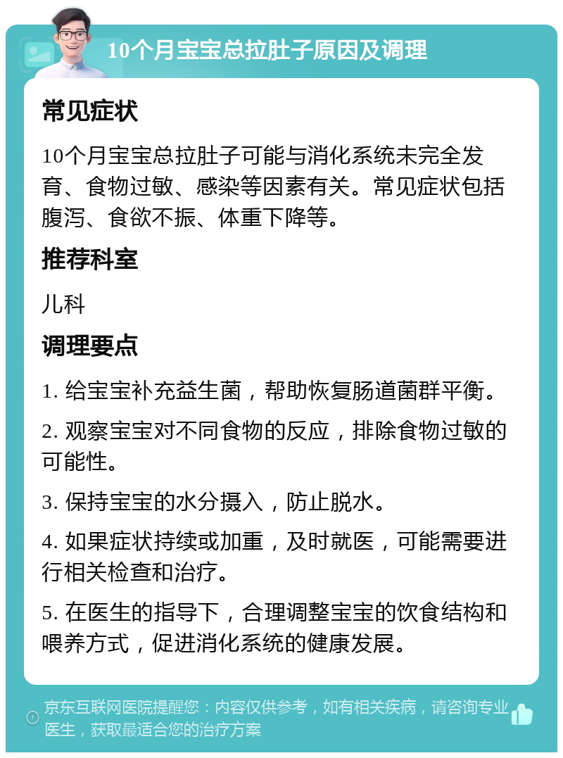 10个月宝宝总拉肚子原因及调理 常见症状 10个月宝宝总拉肚子可能与消化系统未完全发育、食物过敏、感染等因素有关。常见症状包括腹泻、食欲不振、体重下降等。 推荐科室 儿科 调理要点 1. 给宝宝补充益生菌，帮助恢复肠道菌群平衡。 2. 观察宝宝对不同食物的反应，排除食物过敏的可能性。 3. 保持宝宝的水分摄入，防止脱水。 4. 如果症状持续或加重，及时就医，可能需要进行相关检查和治疗。 5. 在医生的指导下，合理调整宝宝的饮食结构和喂养方式，促进消化系统的健康发展。