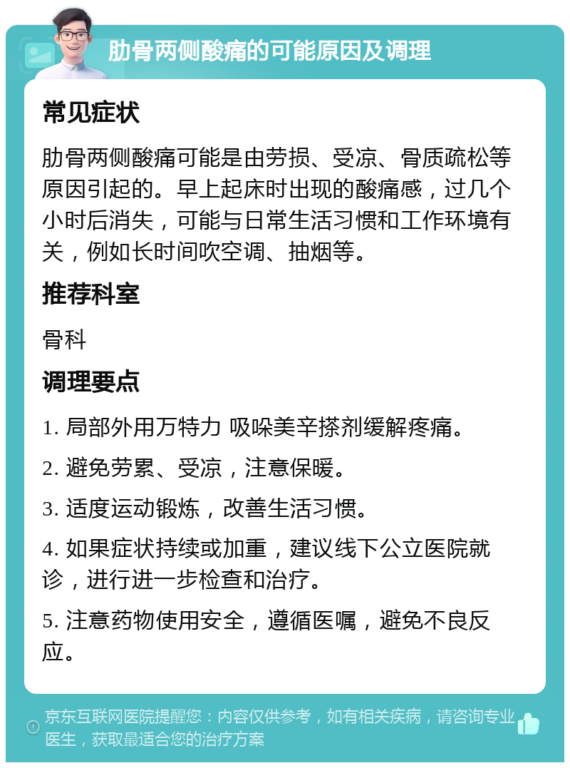 肋骨两侧酸痛的可能原因及调理 常见症状 肋骨两侧酸痛可能是由劳损、受凉、骨质疏松等原因引起的。早上起床时出现的酸痛感，过几个小时后消失，可能与日常生活习惯和工作环境有关，例如长时间吹空调、抽烟等。 推荐科室 骨科 调理要点 1. 局部外用万特力 吸哚美辛搽剂缓解疼痛。 2. 避免劳累、受凉，注意保暖。 3. 适度运动锻炼，改善生活习惯。 4. 如果症状持续或加重，建议线下公立医院就诊，进行进一步检查和治疗。 5. 注意药物使用安全，遵循医嘱，避免不良反应。