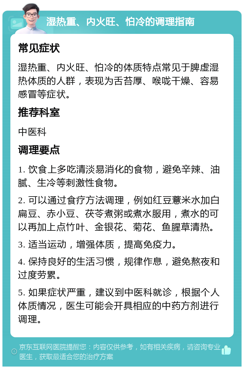 湿热重、内火旺、怕冷的调理指南 常见症状 湿热重、内火旺、怕冷的体质特点常见于脾虚湿热体质的人群，表现为舌苔厚、喉咙干燥、容易感冒等症状。 推荐科室 中医科 调理要点 1. 饮食上多吃清淡易消化的食物，避免辛辣、油腻、生冷等刺激性食物。 2. 可以通过食疗方法调理，例如红豆薏米水加白扁豆、赤小豆、茯苓煮粥或煮水服用，煮水的可以再加上点竹叶、金银花、菊花、鱼腥草清热。 3. 适当运动，增强体质，提高免疫力。 4. 保持良好的生活习惯，规律作息，避免熬夜和过度劳累。 5. 如果症状严重，建议到中医科就诊，根据个人体质情况，医生可能会开具相应的中药方剂进行调理。