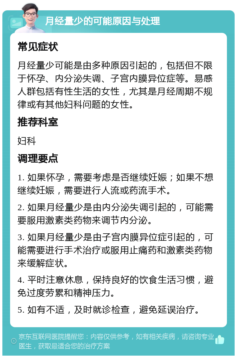 月经量少的可能原因与处理 常见症状 月经量少可能是由多种原因引起的，包括但不限于怀孕、内分泌失调、子宫内膜异位症等。易感人群包括有性生活的女性，尤其是月经周期不规律或有其他妇科问题的女性。 推荐科室 妇科 调理要点 1. 如果怀孕，需要考虑是否继续妊娠；如果不想继续妊娠，需要进行人流或药流手术。 2. 如果月经量少是由内分泌失调引起的，可能需要服用激素类药物来调节内分泌。 3. 如果月经量少是由子宫内膜异位症引起的，可能需要进行手术治疗或服用止痛药和激素类药物来缓解症状。 4. 平时注意休息，保持良好的饮食生活习惯，避免过度劳累和精神压力。 5. 如有不适，及时就诊检查，避免延误治疗。