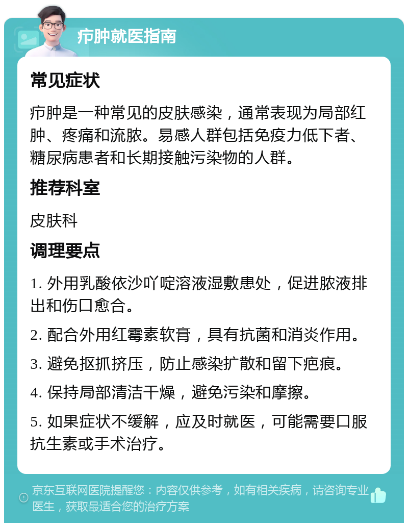 疖肿就医指南 常见症状 疖肿是一种常见的皮肤感染，通常表现为局部红肿、疼痛和流脓。易感人群包括免疫力低下者、糖尿病患者和长期接触污染物的人群。 推荐科室 皮肤科 调理要点 1. 外用乳酸依沙吖啶溶液湿敷患处，促进脓液排出和伤口愈合。 2. 配合外用红霉素软膏，具有抗菌和消炎作用。 3. 避免抠抓挤压，防止感染扩散和留下疤痕。 4. 保持局部清洁干燥，避免污染和摩擦。 5. 如果症状不缓解，应及时就医，可能需要口服抗生素或手术治疗。