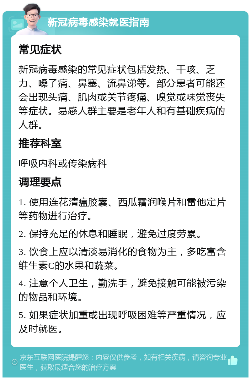 新冠病毒感染就医指南 常见症状 新冠病毒感染的常见症状包括发热、干咳、乏力、嗓子痛、鼻塞、流鼻涕等。部分患者可能还会出现头痛、肌肉或关节疼痛、嗅觉或味觉丧失等症状。易感人群主要是老年人和有基础疾病的人群。 推荐科室 呼吸内科或传染病科 调理要点 1. 使用连花清瘟胶囊、西瓜霜润喉片和雷他定片等药物进行治疗。 2. 保持充足的休息和睡眠，避免过度劳累。 3. 饮食上应以清淡易消化的食物为主，多吃富含维生素C的水果和蔬菜。 4. 注意个人卫生，勤洗手，避免接触可能被污染的物品和环境。 5. 如果症状加重或出现呼吸困难等严重情况，应及时就医。