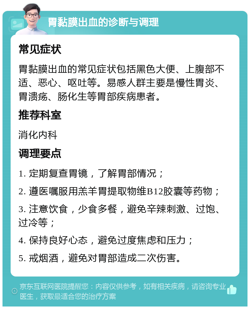 胃黏膜出血的诊断与调理 常见症状 胃黏膜出血的常见症状包括黑色大便、上腹部不适、恶心、呕吐等。易感人群主要是慢性胃炎、胃溃疡、肠化生等胃部疾病患者。 推荐科室 消化内科 调理要点 1. 定期复查胃镜，了解胃部情况； 2. 遵医嘱服用羔羊胃提取物维B12胶囊等药物； 3. 注意饮食，少食多餐，避免辛辣刺激、过饱、过冷等； 4. 保持良好心态，避免过度焦虑和压力； 5. 戒烟酒，避免对胃部造成二次伤害。