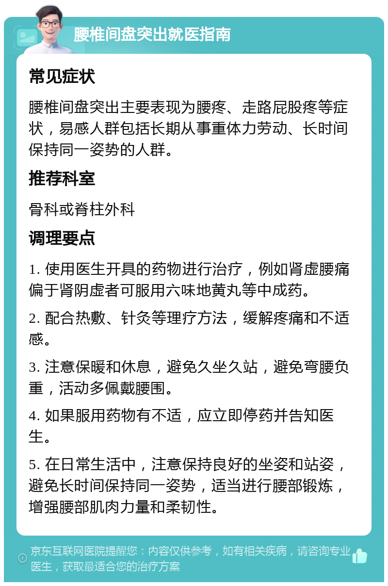 腰椎间盘突出就医指南 常见症状 腰椎间盘突出主要表现为腰疼、走路屁股疼等症状，易感人群包括长期从事重体力劳动、长时间保持同一姿势的人群。 推荐科室 骨科或脊柱外科 调理要点 1. 使用医生开具的药物进行治疗，例如肾虚腰痛偏于肾阴虚者可服用六味地黄丸等中成药。 2. 配合热敷、针灸等理疗方法，缓解疼痛和不适感。 3. 注意保暖和休息，避免久坐久站，避免弯腰负重，活动多佩戴腰围。 4. 如果服用药物有不适，应立即停药并告知医生。 5. 在日常生活中，注意保持良好的坐姿和站姿，避免长时间保持同一姿势，适当进行腰部锻炼，增强腰部肌肉力量和柔韧性。