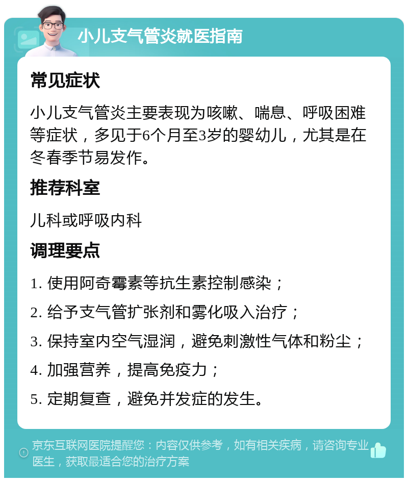 小儿支气管炎就医指南 常见症状 小儿支气管炎主要表现为咳嗽、喘息、呼吸困难等症状，多见于6个月至3岁的婴幼儿，尤其是在冬春季节易发作。 推荐科室 儿科或呼吸内科 调理要点 1. 使用阿奇霉素等抗生素控制感染； 2. 给予支气管扩张剂和雾化吸入治疗； 3. 保持室内空气湿润，避免刺激性气体和粉尘； 4. 加强营养，提高免疫力； 5. 定期复查，避免并发症的发生。