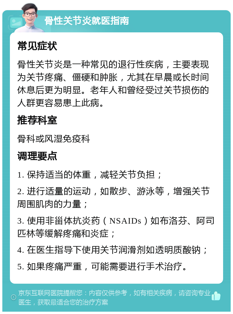 骨性关节炎就医指南 常见症状 骨性关节炎是一种常见的退行性疾病，主要表现为关节疼痛、僵硬和肿胀，尤其在早晨或长时间休息后更为明显。老年人和曾经受过关节损伤的人群更容易患上此病。 推荐科室 骨科或风湿免疫科 调理要点 1. 保持适当的体重，减轻关节负担； 2. 进行适量的运动，如散步、游泳等，增强关节周围肌肉的力量； 3. 使用非甾体抗炎药（NSAIDs）如布洛芬、阿司匹林等缓解疼痛和炎症； 4. 在医生指导下使用关节润滑剂如透明质酸钠； 5. 如果疼痛严重，可能需要进行手术治疗。