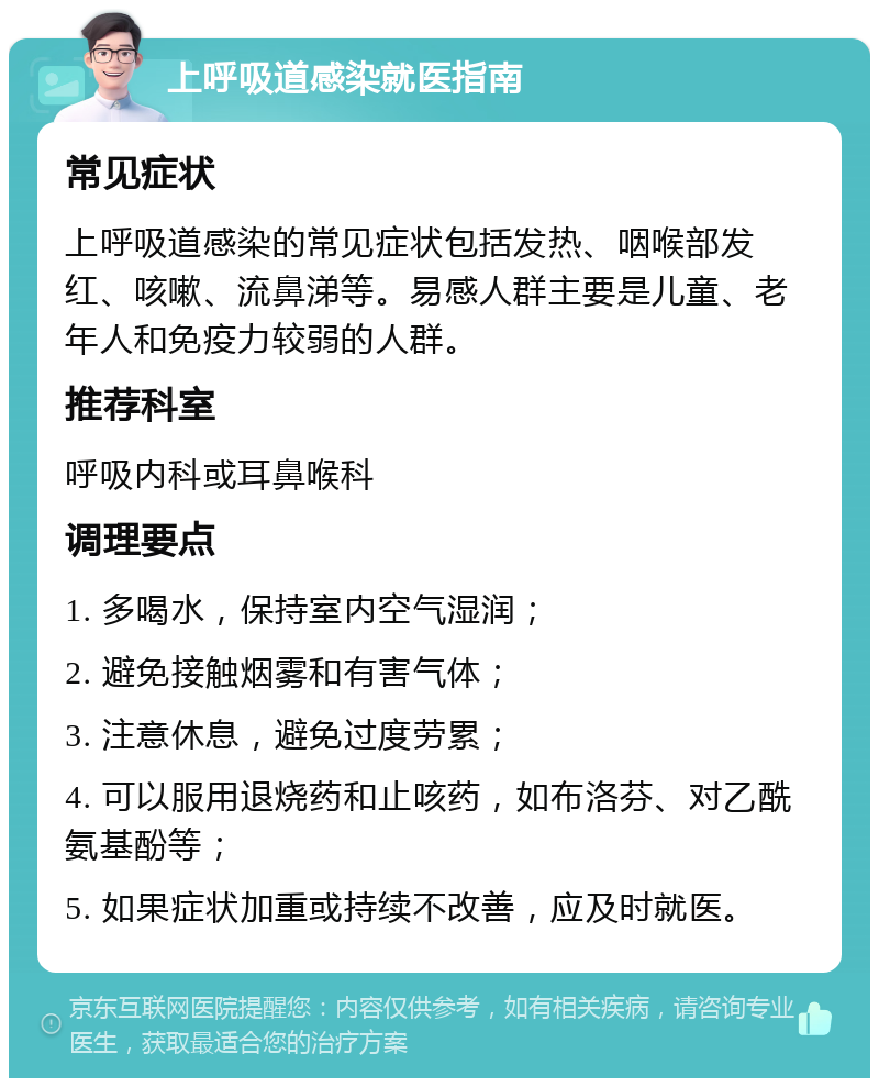 上呼吸道感染就医指南 常见症状 上呼吸道感染的常见症状包括发热、咽喉部发红、咳嗽、流鼻涕等。易感人群主要是儿童、老年人和免疫力较弱的人群。 推荐科室 呼吸内科或耳鼻喉科 调理要点 1. 多喝水，保持室内空气湿润； 2. 避免接触烟雾和有害气体； 3. 注意休息，避免过度劳累； 4. 可以服用退烧药和止咳药，如布洛芬、对乙酰氨基酚等； 5. 如果症状加重或持续不改善，应及时就医。