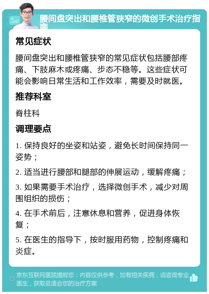 腰间盘突出和腰椎管狭窄的微创手术治疗指南 常见症状 腰间盘突出和腰椎管狭窄的常见症状包括腰部疼痛、下肢麻木或疼痛、步态不稳等。这些症状可能会影响日常生活和工作效率，需要及时就医。 推荐科室 脊柱科 调理要点 1. 保持良好的坐姿和站姿，避免长时间保持同一姿势； 2. 适当进行腰部和腿部的伸展运动，缓解疼痛； 3. 如果需要手术治疗，选择微创手术，减少对周围组织的损伤； 4. 在手术前后，注意休息和营养，促进身体恢复； 5. 在医生的指导下，按时服用药物，控制疼痛和炎症。