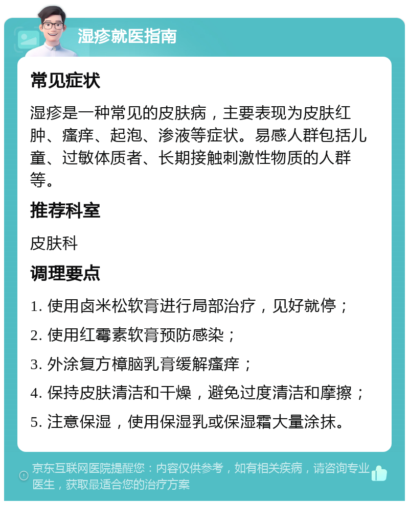 湿疹就医指南 常见症状 湿疹是一种常见的皮肤病，主要表现为皮肤红肿、瘙痒、起泡、渗液等症状。易感人群包括儿童、过敏体质者、长期接触刺激性物质的人群等。 推荐科室 皮肤科 调理要点 1. 使用卤米松软膏进行局部治疗，见好就停； 2. 使用红霉素软膏预防感染； 3. 外涂复方樟脑乳膏缓解瘙痒； 4. 保持皮肤清洁和干燥，避免过度清洁和摩擦； 5. 注意保湿，使用保湿乳或保湿霜大量涂抹。