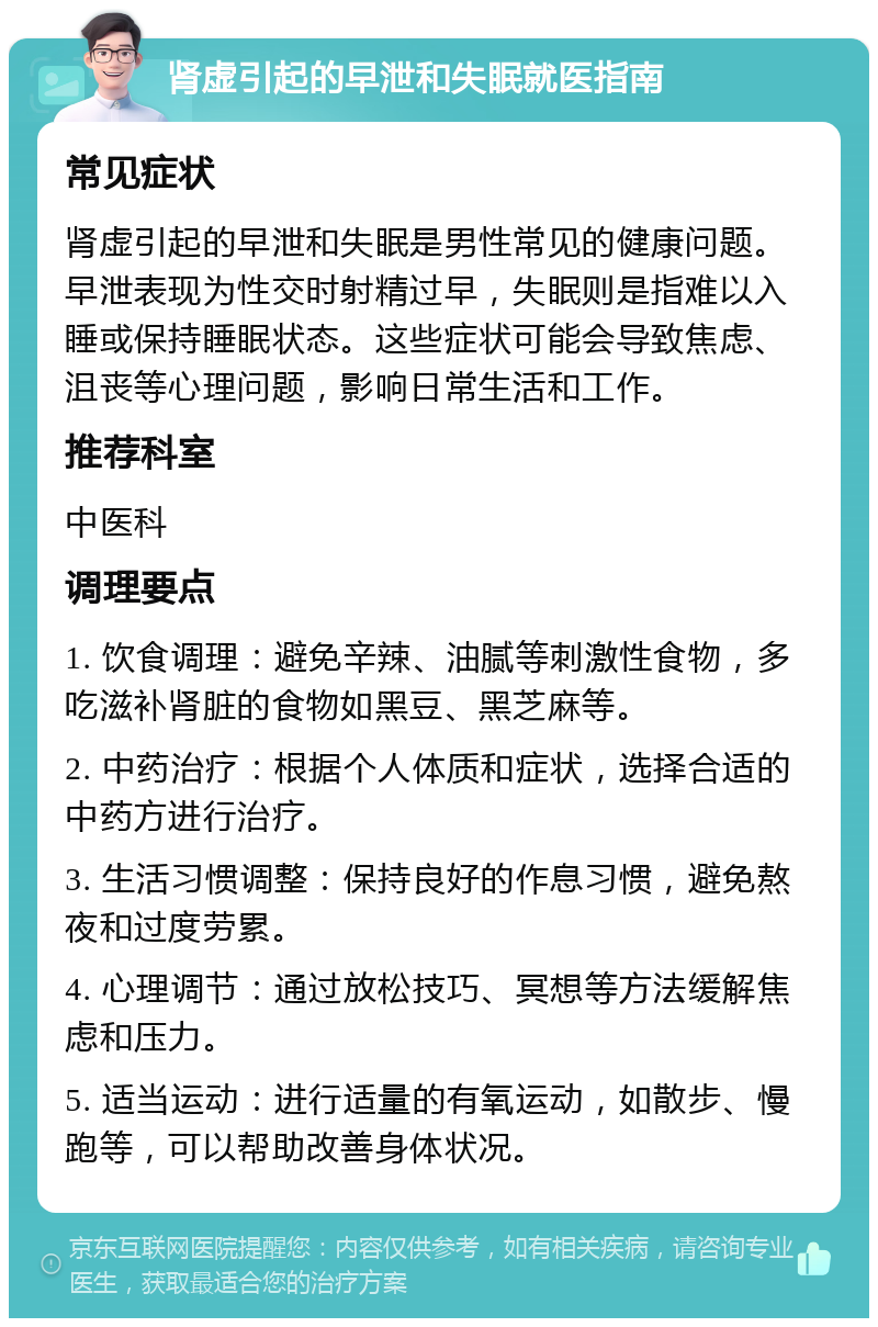 肾虚引起的早泄和失眠就医指南 常见症状 肾虚引起的早泄和失眠是男性常见的健康问题。早泄表现为性交时射精过早，失眠则是指难以入睡或保持睡眠状态。这些症状可能会导致焦虑、沮丧等心理问题，影响日常生活和工作。 推荐科室 中医科 调理要点 1. 饮食调理：避免辛辣、油腻等刺激性食物，多吃滋补肾脏的食物如黑豆、黑芝麻等。 2. 中药治疗：根据个人体质和症状，选择合适的中药方进行治疗。 3. 生活习惯调整：保持良好的作息习惯，避免熬夜和过度劳累。 4. 心理调节：通过放松技巧、冥想等方法缓解焦虑和压力。 5. 适当运动：进行适量的有氧运动，如散步、慢跑等，可以帮助改善身体状况。