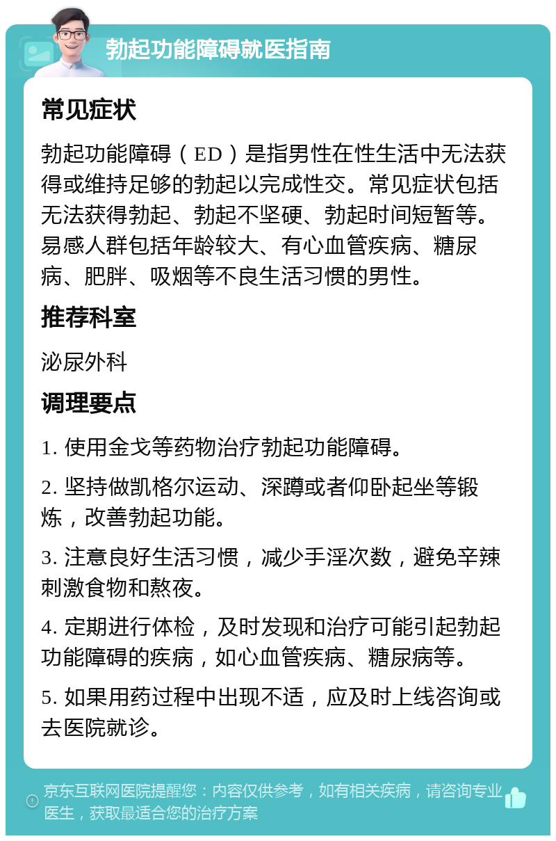 勃起功能障碍就医指南 常见症状 勃起功能障碍（ED）是指男性在性生活中无法获得或维持足够的勃起以完成性交。常见症状包括无法获得勃起、勃起不坚硬、勃起时间短暂等。易感人群包括年龄较大、有心血管疾病、糖尿病、肥胖、吸烟等不良生活习惯的男性。 推荐科室 泌尿外科 调理要点 1. 使用金戈等药物治疗勃起功能障碍。 2. 坚持做凯格尔运动、深蹲或者仰卧起坐等锻炼，改善勃起功能。 3. 注意良好生活习惯，减少手淫次数，避免辛辣刺激食物和熬夜。 4. 定期进行体检，及时发现和治疗可能引起勃起功能障碍的疾病，如心血管疾病、糖尿病等。 5. 如果用药过程中出现不适，应及时上线咨询或去医院就诊。