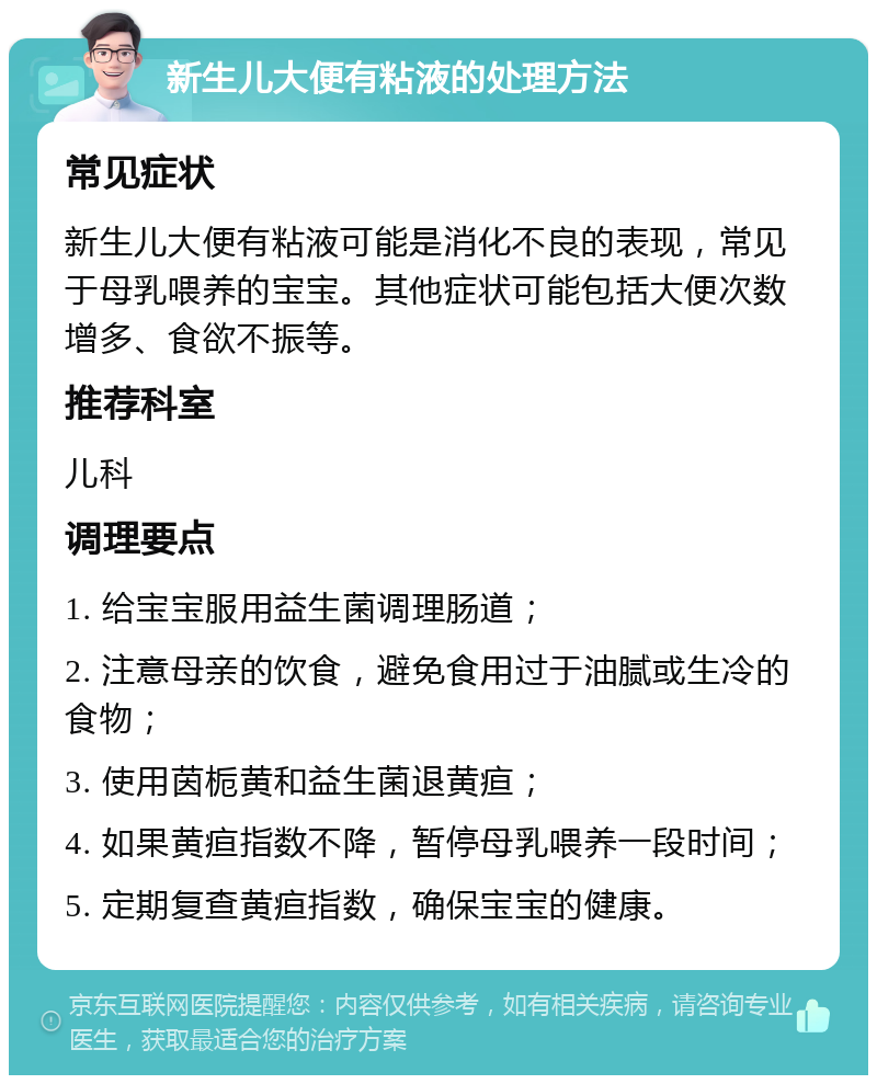 新生儿大便有粘液的处理方法 常见症状 新生儿大便有粘液可能是消化不良的表现，常见于母乳喂养的宝宝。其他症状可能包括大便次数增多、食欲不振等。 推荐科室 儿科 调理要点 1. 给宝宝服用益生菌调理肠道； 2. 注意母亲的饮食，避免食用过于油腻或生冷的食物； 3. 使用茵栀黄和益生菌退黄疸； 4. 如果黄疸指数不降，暂停母乳喂养一段时间； 5. 定期复查黄疸指数，确保宝宝的健康。