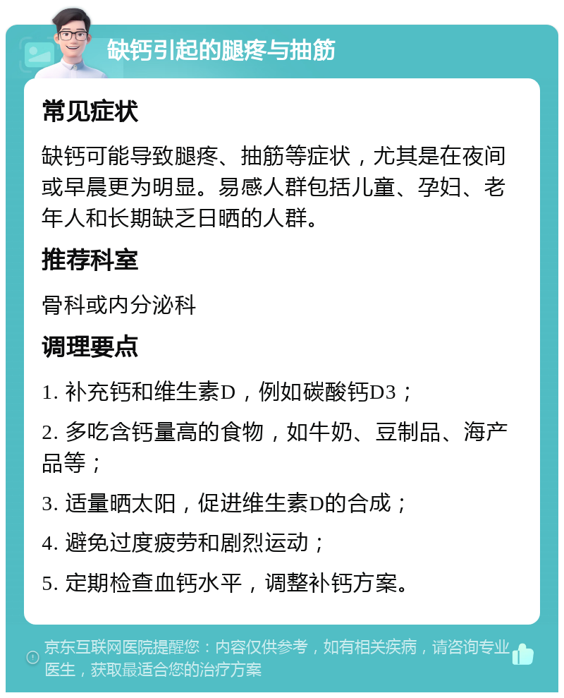 缺钙引起的腿疼与抽筋 常见症状 缺钙可能导致腿疼、抽筋等症状，尤其是在夜间或早晨更为明显。易感人群包括儿童、孕妇、老年人和长期缺乏日晒的人群。 推荐科室 骨科或内分泌科 调理要点 1. 补充钙和维生素D，例如碳酸钙D3； 2. 多吃含钙量高的食物，如牛奶、豆制品、海产品等； 3. 适量晒太阳，促进维生素D的合成； 4. 避免过度疲劳和剧烈运动； 5. 定期检查血钙水平，调整补钙方案。