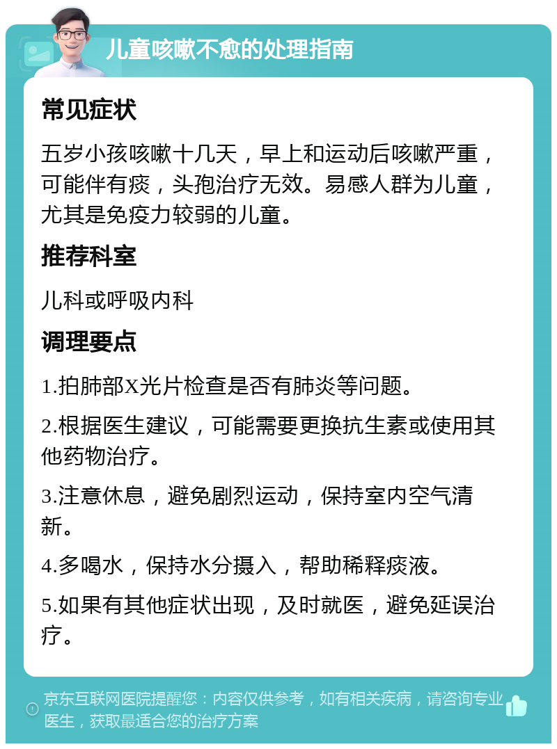 儿童咳嗽不愈的处理指南 常见症状 五岁小孩咳嗽十几天，早上和运动后咳嗽严重，可能伴有痰，头孢治疗无效。易感人群为儿童，尤其是免疫力较弱的儿童。 推荐科室 儿科或呼吸内科 调理要点 1.拍肺部X光片检查是否有肺炎等问题。 2.根据医生建议，可能需要更换抗生素或使用其他药物治疗。 3.注意休息，避免剧烈运动，保持室内空气清新。 4.多喝水，保持水分摄入，帮助稀释痰液。 5.如果有其他症状出现，及时就医，避免延误治疗。