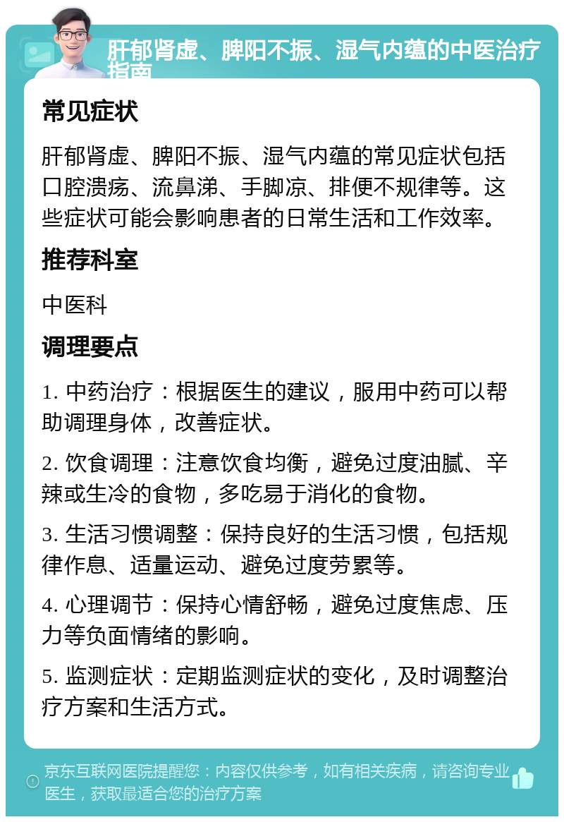 肝郁肾虚、脾阳不振、湿气内蕴的中医治疗指南 常见症状 肝郁肾虚、脾阳不振、湿气内蕴的常见症状包括口腔溃疡、流鼻涕、手脚凉、排便不规律等。这些症状可能会影响患者的日常生活和工作效率。 推荐科室 中医科 调理要点 1. 中药治疗：根据医生的建议，服用中药可以帮助调理身体，改善症状。 2. 饮食调理：注意饮食均衡，避免过度油腻、辛辣或生冷的食物，多吃易于消化的食物。 3. 生活习惯调整：保持良好的生活习惯，包括规律作息、适量运动、避免过度劳累等。 4. 心理调节：保持心情舒畅，避免过度焦虑、压力等负面情绪的影响。 5. 监测症状：定期监测症状的变化，及时调整治疗方案和生活方式。