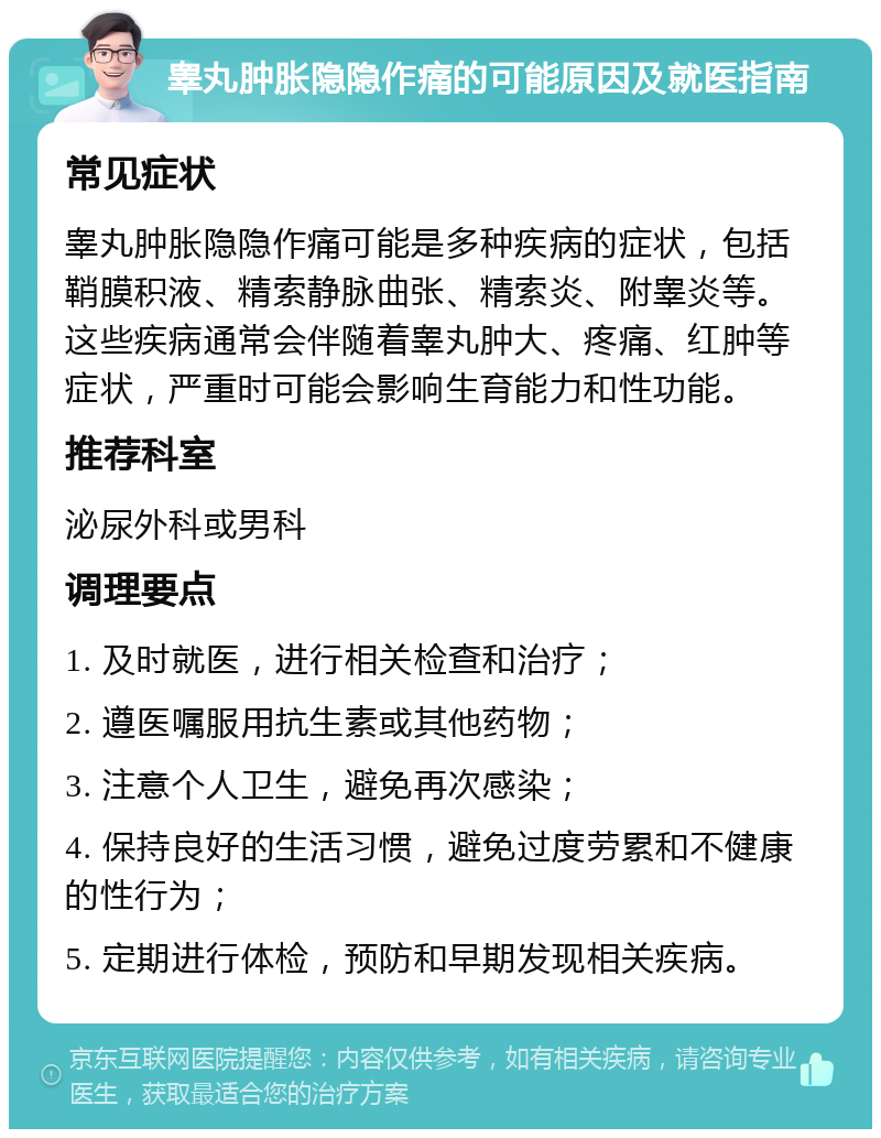 睾丸肿胀隐隐作痛的可能原因及就医指南 常见症状 睾丸肿胀隐隐作痛可能是多种疾病的症状，包括鞘膜积液、精索静脉曲张、精索炎、附睾炎等。这些疾病通常会伴随着睾丸肿大、疼痛、红肿等症状，严重时可能会影响生育能力和性功能。 推荐科室 泌尿外科或男科 调理要点 1. 及时就医，进行相关检查和治疗； 2. 遵医嘱服用抗生素或其他药物； 3. 注意个人卫生，避免再次感染； 4. 保持良好的生活习惯，避免过度劳累和不健康的性行为； 5. 定期进行体检，预防和早期发现相关疾病。