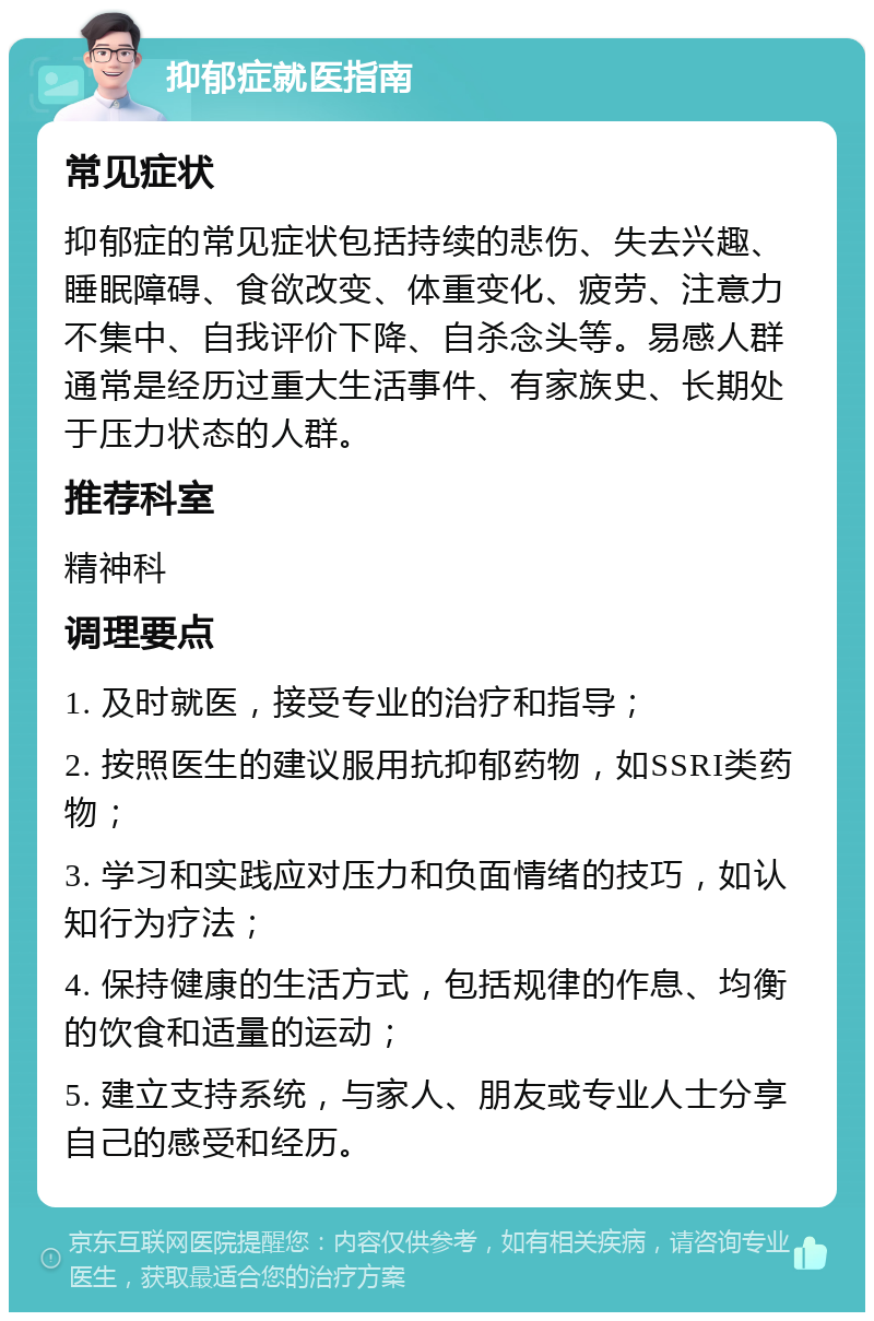 抑郁症就医指南 常见症状 抑郁症的常见症状包括持续的悲伤、失去兴趣、睡眠障碍、食欲改变、体重变化、疲劳、注意力不集中、自我评价下降、自杀念头等。易感人群通常是经历过重大生活事件、有家族史、长期处于压力状态的人群。 推荐科室 精神科 调理要点 1. 及时就医，接受专业的治疗和指导； 2. 按照医生的建议服用抗抑郁药物，如SSRI类药物； 3. 学习和实践应对压力和负面情绪的技巧，如认知行为疗法； 4. 保持健康的生活方式，包括规律的作息、均衡的饮食和适量的运动； 5. 建立支持系统，与家人、朋友或专业人士分享自己的感受和经历。