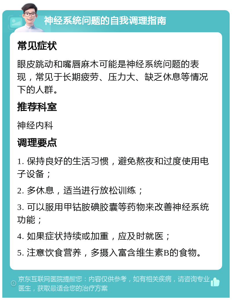 神经系统问题的自我调理指南 常见症状 眼皮跳动和嘴唇麻木可能是神经系统问题的表现，常见于长期疲劳、压力大、缺乏休息等情况下的人群。 推荐科室 神经内科 调理要点 1. 保持良好的生活习惯，避免熬夜和过度使用电子设备； 2. 多休息，适当进行放松训练； 3. 可以服用甲钴胺碘胶囊等药物来改善神经系统功能； 4. 如果症状持续或加重，应及时就医； 5. 注意饮食营养，多摄入富含维生素B的食物。