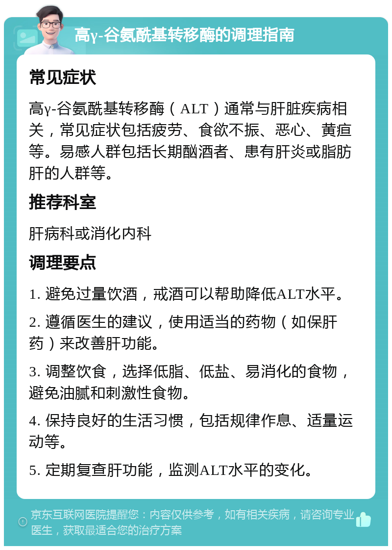 高γ-谷氨酰基转移酶的调理指南 常见症状 高γ-谷氨酰基转移酶（ALT）通常与肝脏疾病相关，常见症状包括疲劳、食欲不振、恶心、黄疸等。易感人群包括长期酗酒者、患有肝炎或脂肪肝的人群等。 推荐科室 肝病科或消化内科 调理要点 1. 避免过量饮酒，戒酒可以帮助降低ALT水平。 2. 遵循医生的建议，使用适当的药物（如保肝药）来改善肝功能。 3. 调整饮食，选择低脂、低盐、易消化的食物，避免油腻和刺激性食物。 4. 保持良好的生活习惯，包括规律作息、适量运动等。 5. 定期复查肝功能，监测ALT水平的变化。