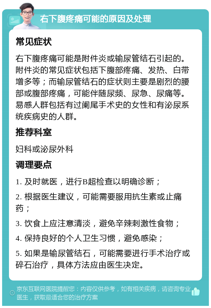 右下腹疼痛可能的原因及处理 常见症状 右下腹疼痛可能是附件炎或输尿管结石引起的。附件炎的常见症状包括下腹部疼痛、发热、白带增多等；而输尿管结石的症状则主要是剧烈的腰部或腹部疼痛，可能伴随尿频、尿急、尿痛等。易感人群包括有过阑尾手术史的女性和有泌尿系统疾病史的人群。 推荐科室 妇科或泌尿外科 调理要点 1. 及时就医，进行B超检查以明确诊断； 2. 根据医生建议，可能需要服用抗生素或止痛药； 3. 饮食上应注意清淡，避免辛辣刺激性食物； 4. 保持良好的个人卫生习惯，避免感染； 5. 如果是输尿管结石，可能需要进行手术治疗或碎石治疗，具体方法应由医生决定。