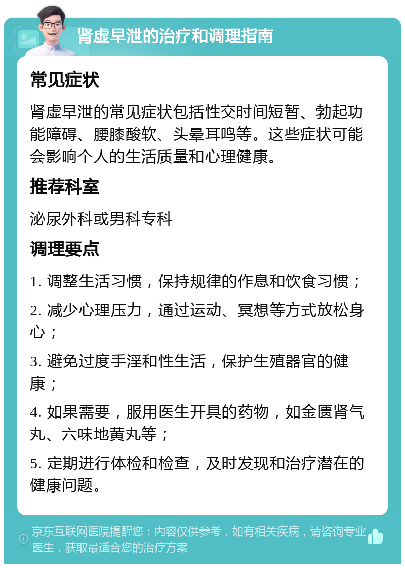 肾虚早泄的治疗和调理指南 常见症状 肾虚早泄的常见症状包括性交时间短暂、勃起功能障碍、腰膝酸软、头晕耳鸣等。这些症状可能会影响个人的生活质量和心理健康。 推荐科室 泌尿外科或男科专科 调理要点 1. 调整生活习惯，保持规律的作息和饮食习惯； 2. 减少心理压力，通过运动、冥想等方式放松身心； 3. 避免过度手淫和性生活，保护生殖器官的健康； 4. 如果需要，服用医生开具的药物，如金匮肾气丸、六味地黄丸等； 5. 定期进行体检和检查，及时发现和治疗潜在的健康问题。