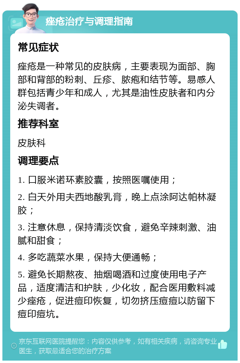 痤疮治疗与调理指南 常见症状 痤疮是一种常见的皮肤病，主要表现为面部、胸部和背部的粉刺、丘疹、脓疱和结节等。易感人群包括青少年和成人，尤其是油性皮肤者和内分泌失调者。 推荐科室 皮肤科 调理要点 1. 口服米诺环素胶囊，按照医嘱使用； 2. 白天外用夫西地酸乳膏，晚上点涂阿达帕林凝胶； 3. 注意休息，保持清淡饮食，避免辛辣刺激、油腻和甜食； 4. 多吃蔬菜水果，保持大便通畅； 5. 避免长期熬夜、抽烟喝酒和过度使用电子产品，适度清洁和护肤，少化妆，配合医用敷料减少痤疮，促进痘印恢复，切勿挤压痘痘以防留下痘印痘坑。