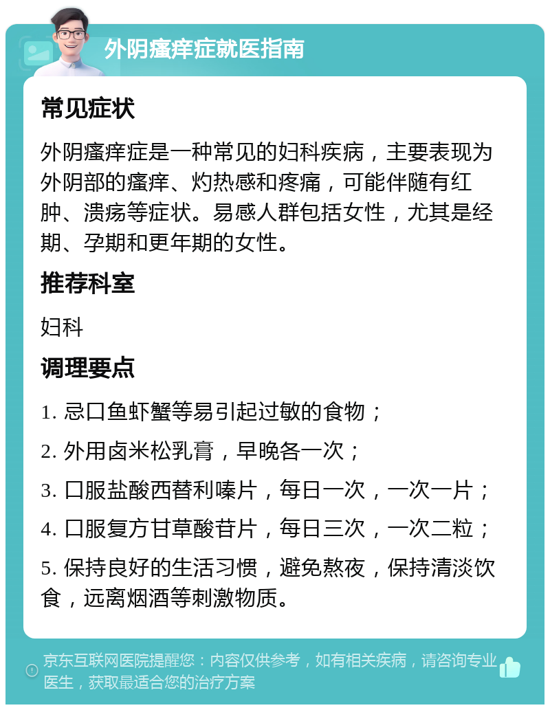 外阴瘙痒症就医指南 常见症状 外阴瘙痒症是一种常见的妇科疾病，主要表现为外阴部的瘙痒、灼热感和疼痛，可能伴随有红肿、溃疡等症状。易感人群包括女性，尤其是经期、孕期和更年期的女性。 推荐科室 妇科 调理要点 1. 忌口鱼虾蟹等易引起过敏的食物； 2. 外用卤米松乳膏，早晚各一次； 3. 口服盐酸西替利嗪片，每日一次，一次一片； 4. 口服复方甘草酸苷片，每日三次，一次二粒； 5. 保持良好的生活习惯，避免熬夜，保持清淡饮食，远离烟酒等刺激物质。