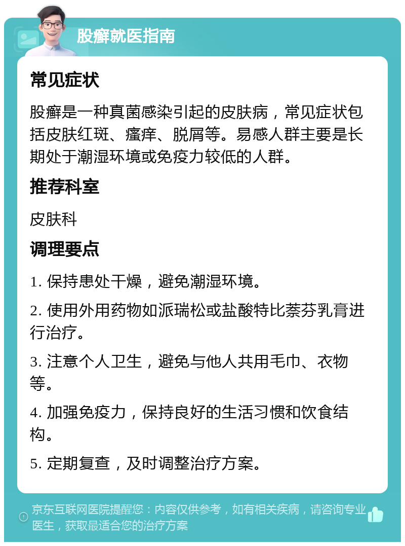 股癣就医指南 常见症状 股癣是一种真菌感染引起的皮肤病，常见症状包括皮肤红斑、瘙痒、脱屑等。易感人群主要是长期处于潮湿环境或免疫力较低的人群。 推荐科室 皮肤科 调理要点 1. 保持患处干燥，避免潮湿环境。 2. 使用外用药物如派瑞松或盐酸特比萘芬乳膏进行治疗。 3. 注意个人卫生，避免与他人共用毛巾、衣物等。 4. 加强免疫力，保持良好的生活习惯和饮食结构。 5. 定期复查，及时调整治疗方案。