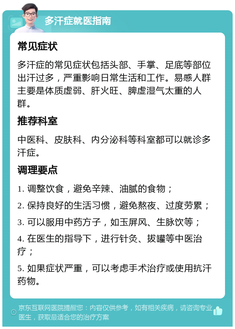 多汗症就医指南 常见症状 多汗症的常见症状包括头部、手掌、足底等部位出汗过多，严重影响日常生活和工作。易感人群主要是体质虚弱、肝火旺、脾虚湿气太重的人群。 推荐科室 中医科、皮肤科、内分泌科等科室都可以就诊多汗症。 调理要点 1. 调整饮食，避免辛辣、油腻的食物； 2. 保持良好的生活习惯，避免熬夜、过度劳累； 3. 可以服用中药方子，如玉屏风、生脉饮等； 4. 在医生的指导下，进行针灸、拔罐等中医治疗； 5. 如果症状严重，可以考虑手术治疗或使用抗汗药物。