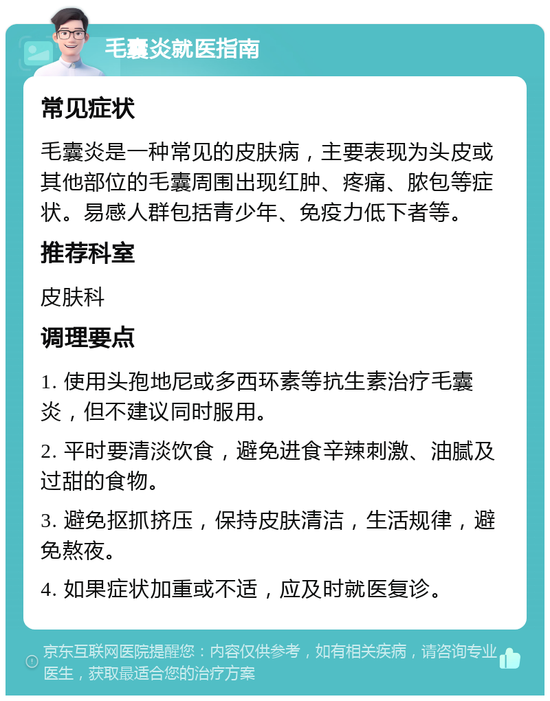 毛囊炎就医指南 常见症状 毛囊炎是一种常见的皮肤病，主要表现为头皮或其他部位的毛囊周围出现红肿、疼痛、脓包等症状。易感人群包括青少年、免疫力低下者等。 推荐科室 皮肤科 调理要点 1. 使用头孢地尼或多西环素等抗生素治疗毛囊炎，但不建议同时服用。 2. 平时要清淡饮食，避免进食辛辣刺激、油腻及过甜的食物。 3. 避免抠抓挤压，保持皮肤清洁，生活规律，避免熬夜。 4. 如果症状加重或不适，应及时就医复诊。