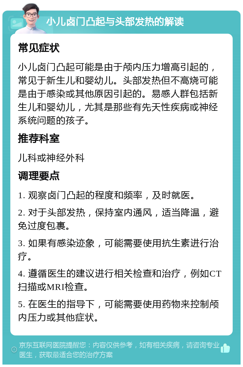 小儿卤门凸起与头部发热的解读 常见症状 小儿卤门凸起可能是由于颅内压力增高引起的，常见于新生儿和婴幼儿。头部发热但不高烧可能是由于感染或其他原因引起的。易感人群包括新生儿和婴幼儿，尤其是那些有先天性疾病或神经系统问题的孩子。 推荐科室 儿科或神经外科 调理要点 1. 观察卤门凸起的程度和频率，及时就医。 2. 对于头部发热，保持室内通风，适当降温，避免过度包裹。 3. 如果有感染迹象，可能需要使用抗生素进行治疗。 4. 遵循医生的建议进行相关检查和治疗，例如CT扫描或MRI检查。 5. 在医生的指导下，可能需要使用药物来控制颅内压力或其他症状。