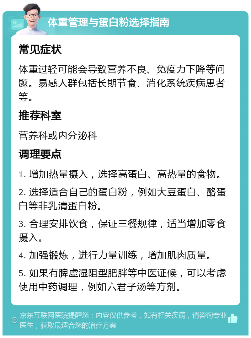 体重管理与蛋白粉选择指南 常见症状 体重过轻可能会导致营养不良、免疫力下降等问题。易感人群包括长期节食、消化系统疾病患者等。 推荐科室 营养科或内分泌科 调理要点 1. 增加热量摄入，选择高蛋白、高热量的食物。 2. 选择适合自己的蛋白粉，例如大豆蛋白、酪蛋白等非乳清蛋白粉。 3. 合理安排饮食，保证三餐规律，适当增加零食摄入。 4. 加强锻炼，进行力量训练，增加肌肉质量。 5. 如果有脾虚湿阻型肥胖等中医证候，可以考虑使用中药调理，例如六君子汤等方剂。