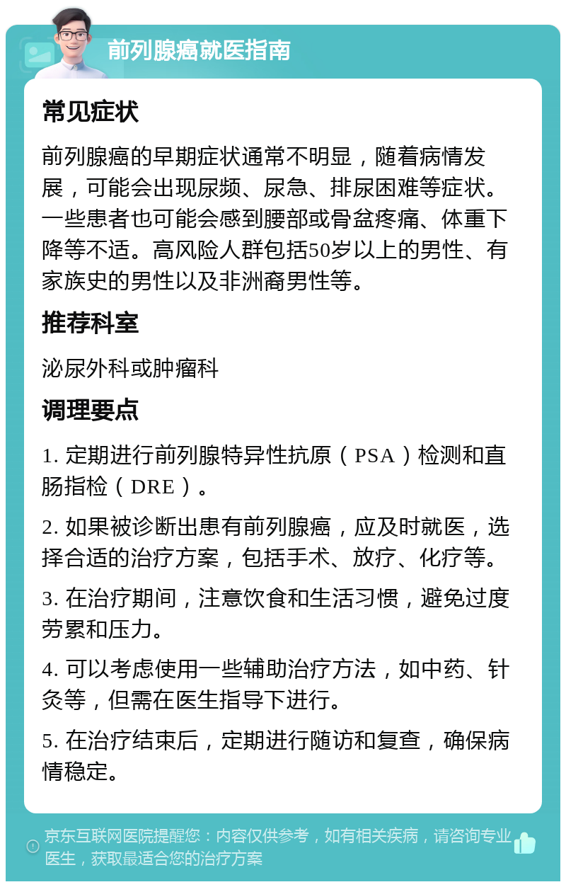 前列腺癌就医指南 常见症状 前列腺癌的早期症状通常不明显，随着病情发展，可能会出现尿频、尿急、排尿困难等症状。一些患者也可能会感到腰部或骨盆疼痛、体重下降等不适。高风险人群包括50岁以上的男性、有家族史的男性以及非洲裔男性等。 推荐科室 泌尿外科或肿瘤科 调理要点 1. 定期进行前列腺特异性抗原（PSA）检测和直肠指检（DRE）。 2. 如果被诊断出患有前列腺癌，应及时就医，选择合适的治疗方案，包括手术、放疗、化疗等。 3. 在治疗期间，注意饮食和生活习惯，避免过度劳累和压力。 4. 可以考虑使用一些辅助治疗方法，如中药、针灸等，但需在医生指导下进行。 5. 在治疗结束后，定期进行随访和复查，确保病情稳定。