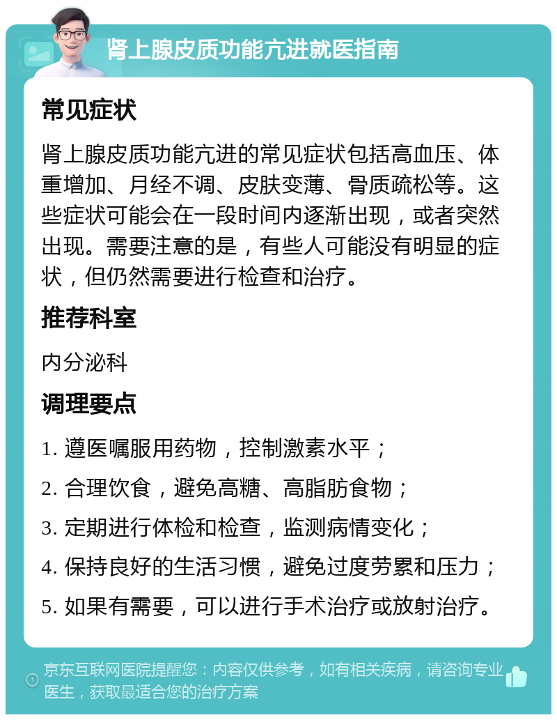 肾上腺皮质功能亢进就医指南 常见症状 肾上腺皮质功能亢进的常见症状包括高血压、体重增加、月经不调、皮肤变薄、骨质疏松等。这些症状可能会在一段时间内逐渐出现，或者突然出现。需要注意的是，有些人可能没有明显的症状，但仍然需要进行检查和治疗。 推荐科室 内分泌科 调理要点 1. 遵医嘱服用药物，控制激素水平； 2. 合理饮食，避免高糖、高脂肪食物； 3. 定期进行体检和检查，监测病情变化； 4. 保持良好的生活习惯，避免过度劳累和压力； 5. 如果有需要，可以进行手术治疗或放射治疗。