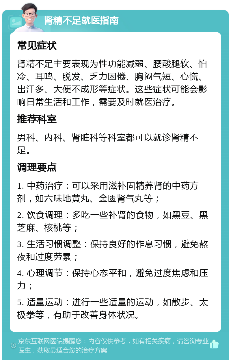 肾精不足就医指南 常见症状 肾精不足主要表现为性功能减弱、腰酸腿软、怕冷、耳鸣、脱发、乏力困倦、胸闷气短、心慌、出汗多、大便不成形等症状。这些症状可能会影响日常生活和工作，需要及时就医治疗。 推荐科室 男科、内科、肾脏科等科室都可以就诊肾精不足。 调理要点 1. 中药治疗：可以采用滋补固精养肾的中药方剂，如六味地黄丸、金匮肾气丸等； 2. 饮食调理：多吃一些补肾的食物，如黑豆、黑芝麻、核桃等； 3. 生活习惯调整：保持良好的作息习惯，避免熬夜和过度劳累； 4. 心理调节：保持心态平和，避免过度焦虑和压力； 5. 适量运动：进行一些适量的运动，如散步、太极拳等，有助于改善身体状况。