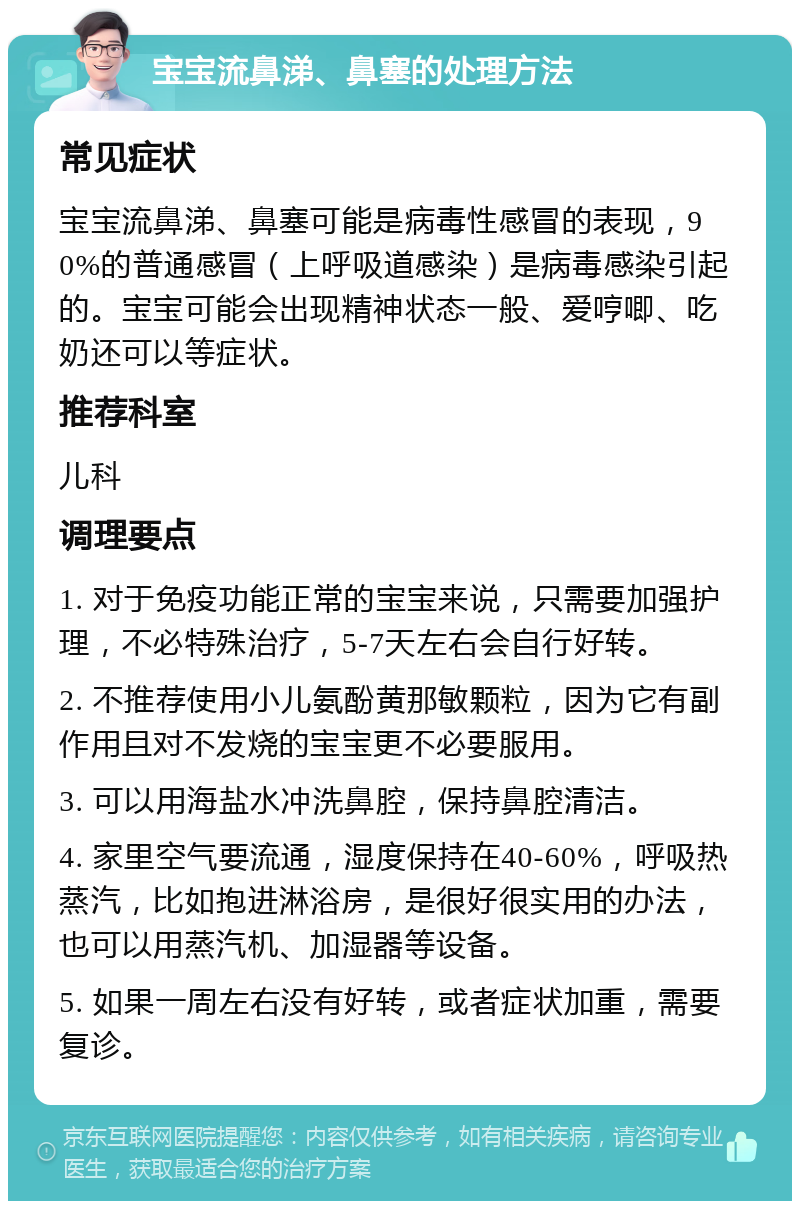 宝宝流鼻涕、鼻塞的处理方法 常见症状 宝宝流鼻涕、鼻塞可能是病毒性感冒的表现，90%的普通感冒（上呼吸道感染）是病毒感染引起的。宝宝可能会出现精神状态一般、爱哼唧、吃奶还可以等症状。 推荐科室 儿科 调理要点 1. 对于免疫功能正常的宝宝来说，只需要加强护理，不必特殊治疗，5-7天左右会自行好转。 2. 不推荐使用小儿氨酚黄那敏颗粒，因为它有副作用且对不发烧的宝宝更不必要服用。 3. 可以用海盐水冲洗鼻腔，保持鼻腔清洁。 4. 家里空气要流通，湿度保持在40-60%，呼吸热蒸汽，比如抱进淋浴房，是很好很实用的办法，也可以用蒸汽机、加湿器等设备。 5. 如果一周左右没有好转，或者症状加重，需要复诊。