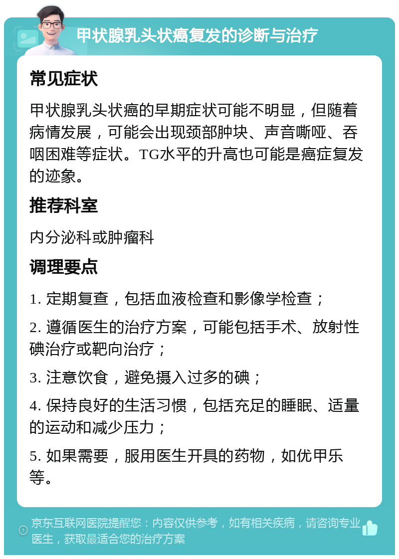 甲状腺乳头状癌复发的诊断与治疗 常见症状 甲状腺乳头状癌的早期症状可能不明显，但随着病情发展，可能会出现颈部肿块、声音嘶哑、吞咽困难等症状。TG水平的升高也可能是癌症复发的迹象。 推荐科室 内分泌科或肿瘤科 调理要点 1. 定期复查，包括血液检查和影像学检查； 2. 遵循医生的治疗方案，可能包括手术、放射性碘治疗或靶向治疗； 3. 注意饮食，避免摄入过多的碘； 4. 保持良好的生活习惯，包括充足的睡眠、适量的运动和减少压力； 5. 如果需要，服用医生开具的药物，如优甲乐等。