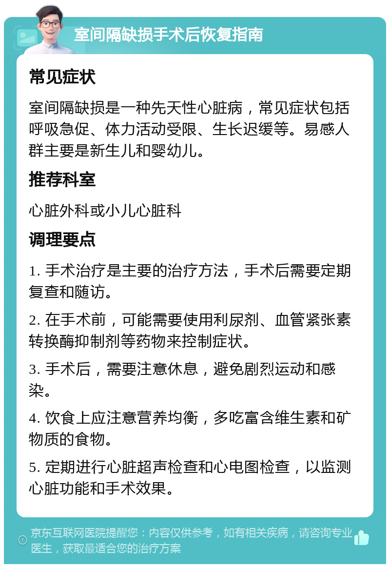 室间隔缺损手术后恢复指南 常见症状 室间隔缺损是一种先天性心脏病，常见症状包括呼吸急促、体力活动受限、生长迟缓等。易感人群主要是新生儿和婴幼儿。 推荐科室 心脏外科或小儿心脏科 调理要点 1. 手术治疗是主要的治疗方法，手术后需要定期复查和随访。 2. 在手术前，可能需要使用利尿剂、血管紧张素转换酶抑制剂等药物来控制症状。 3. 手术后，需要注意休息，避免剧烈运动和感染。 4. 饮食上应注意营养均衡，多吃富含维生素和矿物质的食物。 5. 定期进行心脏超声检查和心电图检查，以监测心脏功能和手术效果。