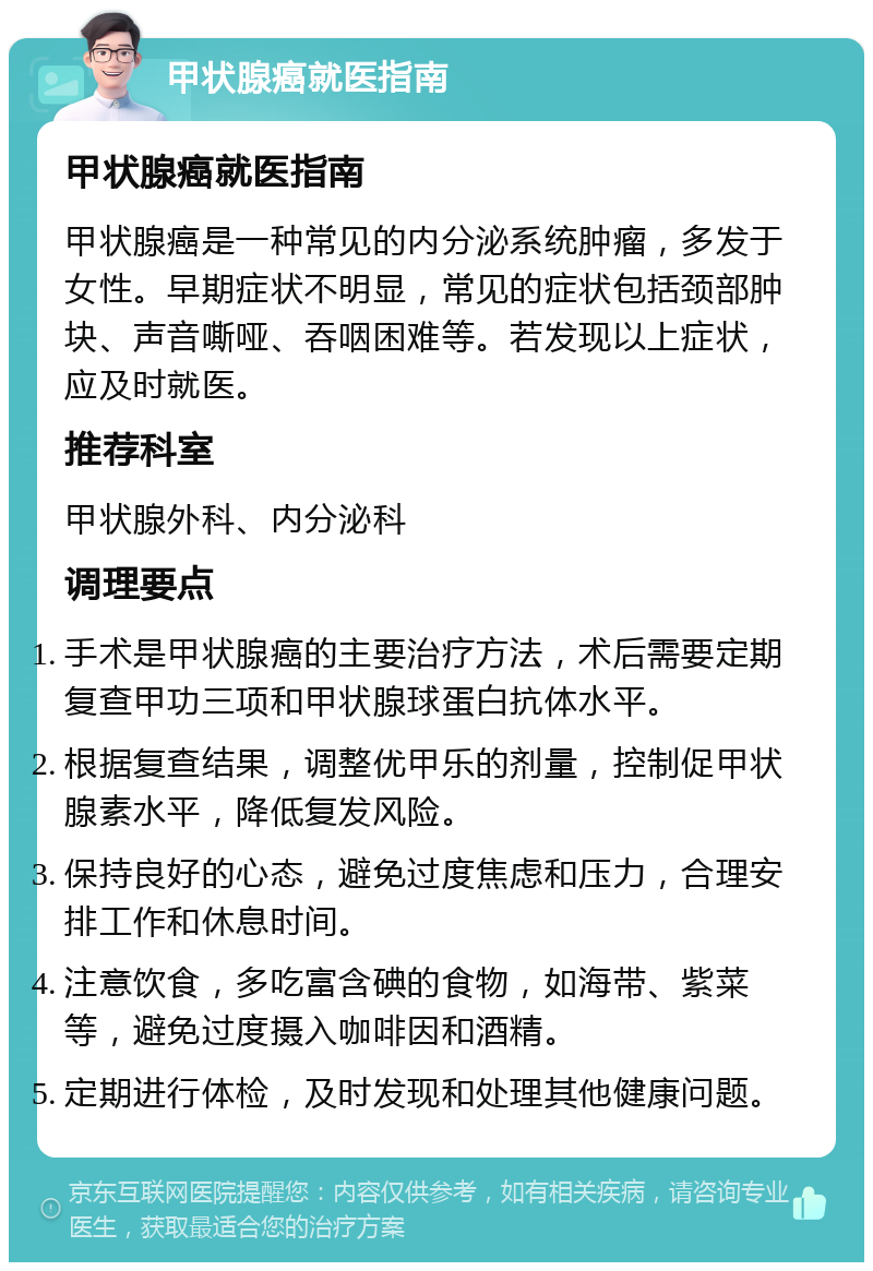 甲状腺癌就医指南 甲状腺癌就医指南 甲状腺癌是一种常见的内分泌系统肿瘤，多发于女性。早期症状不明显，常见的症状包括颈部肿块、声音嘶哑、吞咽困难等。若发现以上症状，应及时就医。 推荐科室 甲状腺外科、内分泌科 调理要点 手术是甲状腺癌的主要治疗方法，术后需要定期复查甲功三项和甲状腺球蛋白抗体水平。 根据复查结果，调整优甲乐的剂量，控制促甲状腺素水平，降低复发风险。 保持良好的心态，避免过度焦虑和压力，合理安排工作和休息时间。 注意饮食，多吃富含碘的食物，如海带、紫菜等，避免过度摄入咖啡因和酒精。 定期进行体检，及时发现和处理其他健康问题。