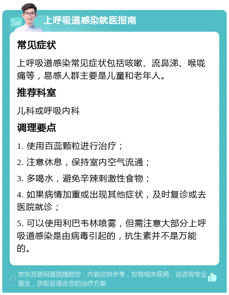 上呼吸道感染就医指南 常见症状 上呼吸道感染常见症状包括咳嗽、流鼻涕、喉咙痛等，易感人群主要是儿童和老年人。 推荐科室 儿科或呼吸内科 调理要点 1. 使用百蕊颗粒进行治疗； 2. 注意休息，保持室内空气流通； 3. 多喝水，避免辛辣刺激性食物； 4. 如果病情加重或出现其他症状，及时复诊或去医院就诊； 5. 可以使用利巴韦林喷雾，但需注意大部分上呼吸道感染是由病毒引起的，抗生素并不是万能的。