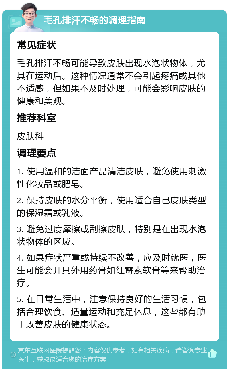 毛孔排汗不畅的调理指南 常见症状 毛孔排汗不畅可能导致皮肤出现水泡状物体，尤其在运动后。这种情况通常不会引起疼痛或其他不适感，但如果不及时处理，可能会影响皮肤的健康和美观。 推荐科室 皮肤科 调理要点 1. 使用温和的洁面产品清洁皮肤，避免使用刺激性化妆品或肥皂。 2. 保持皮肤的水分平衡，使用适合自己皮肤类型的保湿霜或乳液。 3. 避免过度摩擦或刮擦皮肤，特别是在出现水泡状物体的区域。 4. 如果症状严重或持续不改善，应及时就医，医生可能会开具外用药膏如红霉素软膏等来帮助治疗。 5. 在日常生活中，注意保持良好的生活习惯，包括合理饮食、适量运动和充足休息，这些都有助于改善皮肤的健康状态。