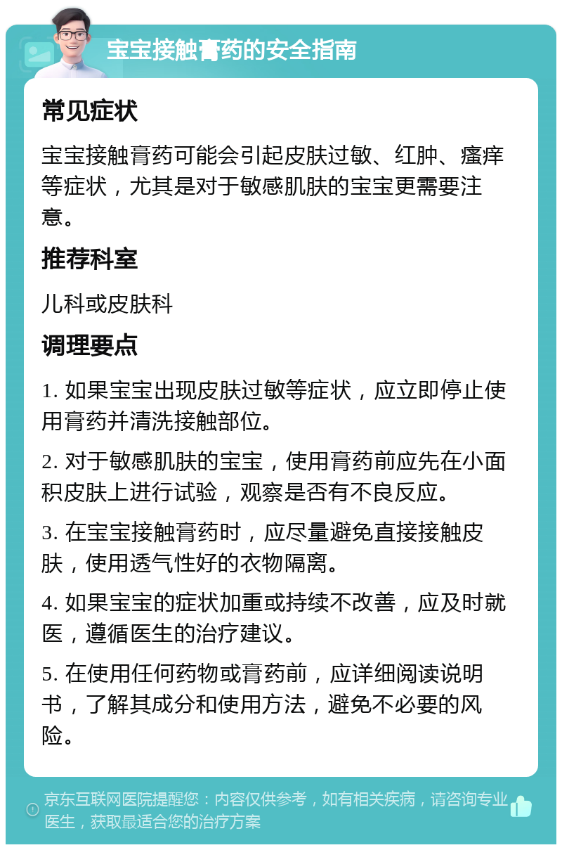 宝宝接触膏药的安全指南 常见症状 宝宝接触膏药可能会引起皮肤过敏、红肿、瘙痒等症状，尤其是对于敏感肌肤的宝宝更需要注意。 推荐科室 儿科或皮肤科 调理要点 1. 如果宝宝出现皮肤过敏等症状，应立即停止使用膏药并清洗接触部位。 2. 对于敏感肌肤的宝宝，使用膏药前应先在小面积皮肤上进行试验，观察是否有不良反应。 3. 在宝宝接触膏药时，应尽量避免直接接触皮肤，使用透气性好的衣物隔离。 4. 如果宝宝的症状加重或持续不改善，应及时就医，遵循医生的治疗建议。 5. 在使用任何药物或膏药前，应详细阅读说明书，了解其成分和使用方法，避免不必要的风险。