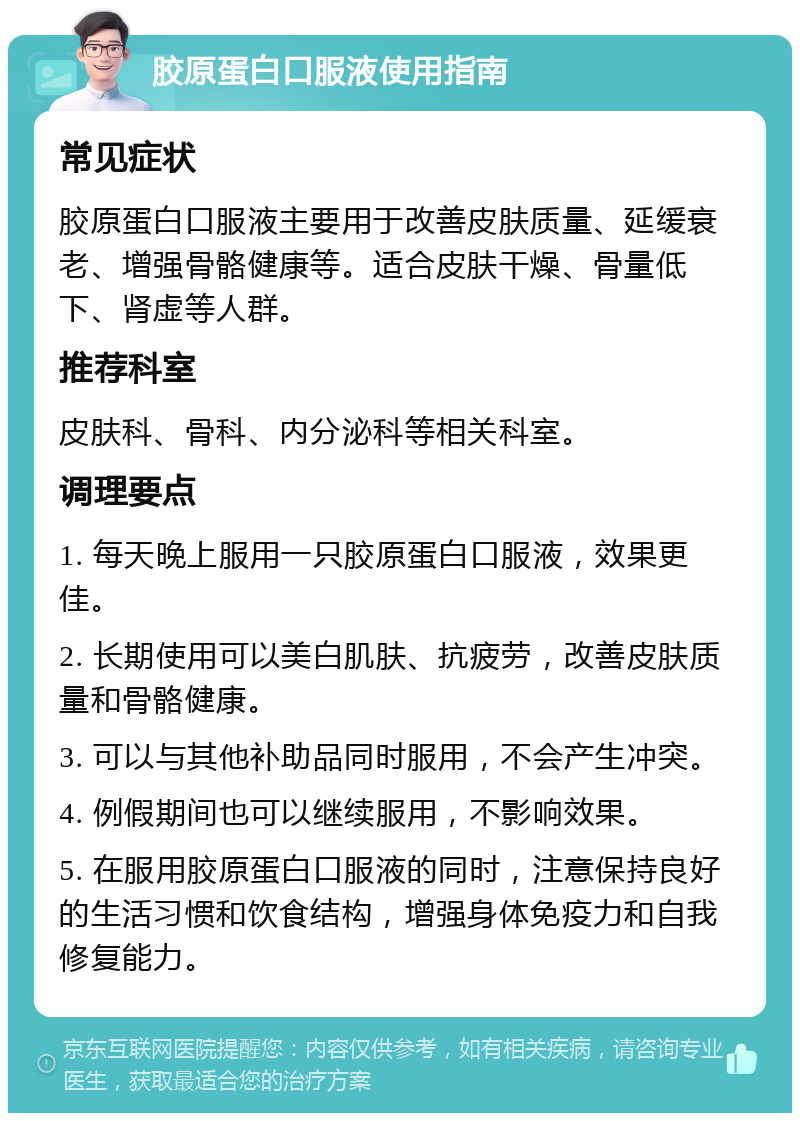 胶原蛋白口服液使用指南 常见症状 胶原蛋白口服液主要用于改善皮肤质量、延缓衰老、增强骨骼健康等。适合皮肤干燥、骨量低下、肾虚等人群。 推荐科室 皮肤科、骨科、内分泌科等相关科室。 调理要点 1. 每天晚上服用一只胶原蛋白口服液，效果更佳。 2. 长期使用可以美白肌肤、抗疲劳，改善皮肤质量和骨骼健康。 3. 可以与其他补助品同时服用，不会产生冲突。 4. 例假期间也可以继续服用，不影响效果。 5. 在服用胶原蛋白口服液的同时，注意保持良好的生活习惯和饮食结构，增强身体免疫力和自我修复能力。