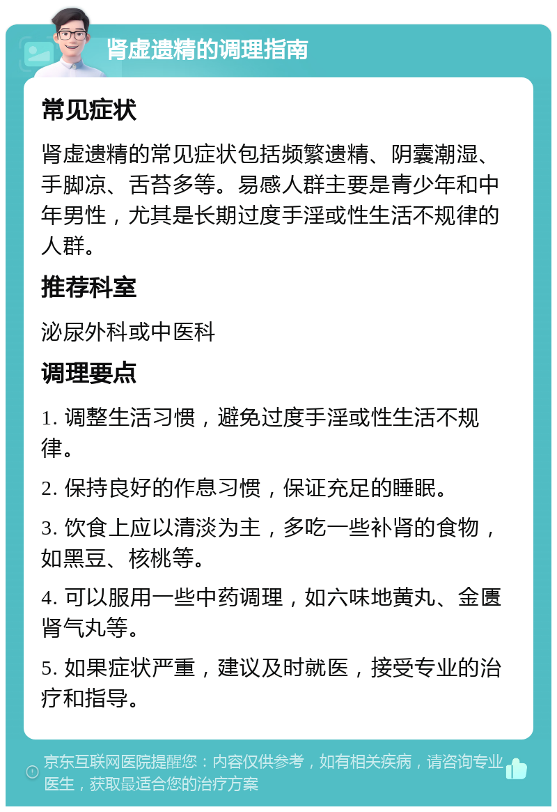 肾虚遗精的调理指南 常见症状 肾虚遗精的常见症状包括频繁遗精、阴囊潮湿、手脚凉、舌苔多等。易感人群主要是青少年和中年男性，尤其是长期过度手淫或性生活不规律的人群。 推荐科室 泌尿外科或中医科 调理要点 1. 调整生活习惯，避免过度手淫或性生活不规律。 2. 保持良好的作息习惯，保证充足的睡眠。 3. 饮食上应以清淡为主，多吃一些补肾的食物，如黑豆、核桃等。 4. 可以服用一些中药调理，如六味地黄丸、金匮肾气丸等。 5. 如果症状严重，建议及时就医，接受专业的治疗和指导。