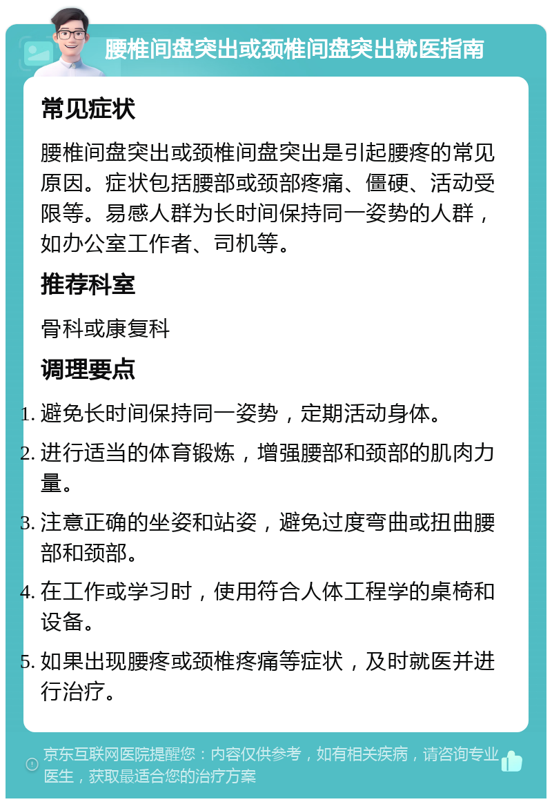 腰椎间盘突出或颈椎间盘突出就医指南 常见症状 腰椎间盘突出或颈椎间盘突出是引起腰疼的常见原因。症状包括腰部或颈部疼痛、僵硬、活动受限等。易感人群为长时间保持同一姿势的人群，如办公室工作者、司机等。 推荐科室 骨科或康复科 调理要点 避免长时间保持同一姿势，定期活动身体。 进行适当的体育锻炼，增强腰部和颈部的肌肉力量。 注意正确的坐姿和站姿，避免过度弯曲或扭曲腰部和颈部。 在工作或学习时，使用符合人体工程学的桌椅和设备。 如果出现腰疼或颈椎疼痛等症状，及时就医并进行治疗。