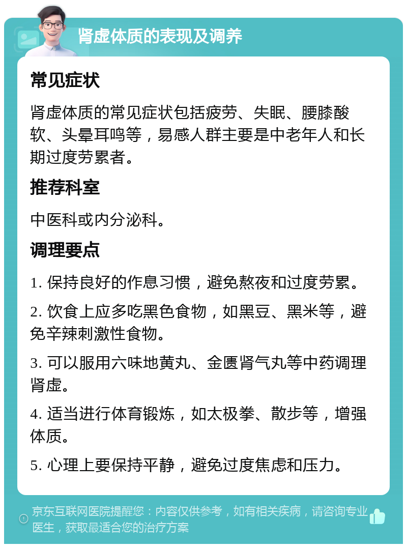 肾虚体质的表现及调养 常见症状 肾虚体质的常见症状包括疲劳、失眠、腰膝酸软、头晕耳鸣等，易感人群主要是中老年人和长期过度劳累者。 推荐科室 中医科或内分泌科。 调理要点 1. 保持良好的作息习惯，避免熬夜和过度劳累。 2. 饮食上应多吃黑色食物，如黑豆、黑米等，避免辛辣刺激性食物。 3. 可以服用六味地黄丸、金匮肾气丸等中药调理肾虚。 4. 适当进行体育锻炼，如太极拳、散步等，增强体质。 5. 心理上要保持平静，避免过度焦虑和压力。