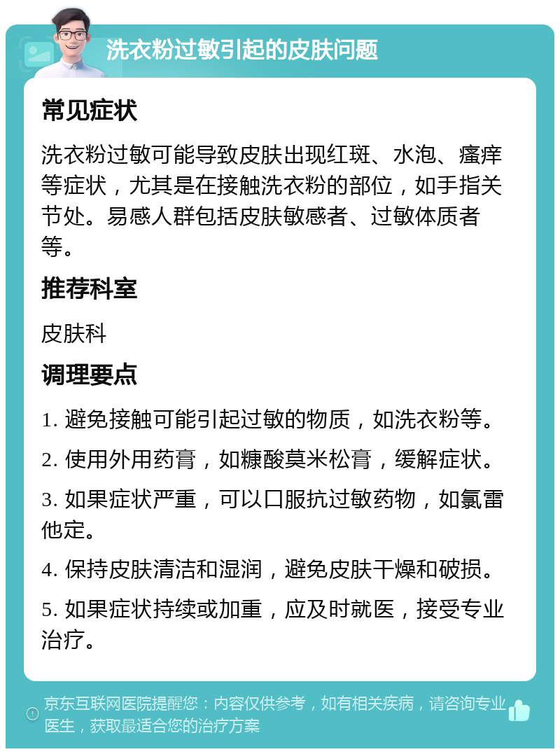 洗衣粉过敏引起的皮肤问题 常见症状 洗衣粉过敏可能导致皮肤出现红斑、水泡、瘙痒等症状，尤其是在接触洗衣粉的部位，如手指关节处。易感人群包括皮肤敏感者、过敏体质者等。 推荐科室 皮肤科 调理要点 1. 避免接触可能引起过敏的物质，如洗衣粉等。 2. 使用外用药膏，如糠酸莫米松膏，缓解症状。 3. 如果症状严重，可以口服抗过敏药物，如氯雷他定。 4. 保持皮肤清洁和湿润，避免皮肤干燥和破损。 5. 如果症状持续或加重，应及时就医，接受专业治疗。