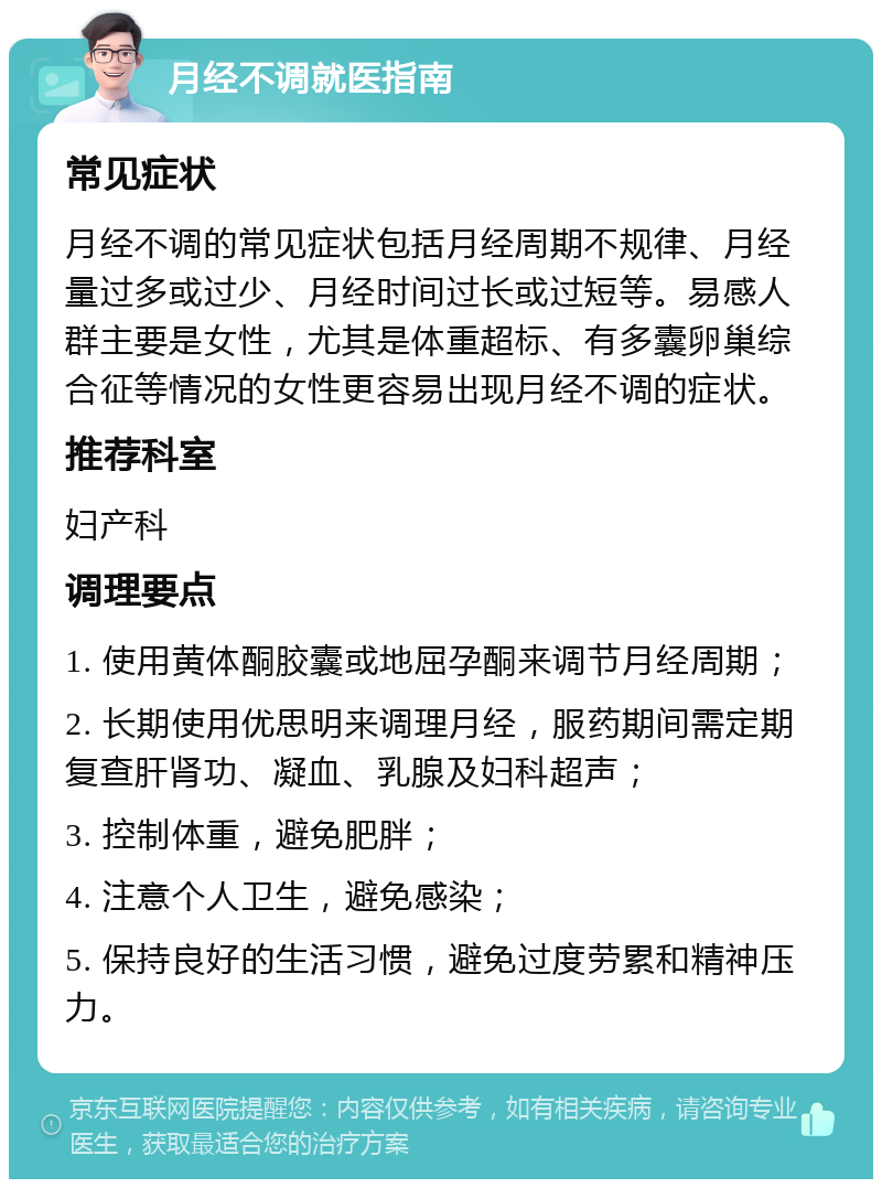 月经不调就医指南 常见症状 月经不调的常见症状包括月经周期不规律、月经量过多或过少、月经时间过长或过短等。易感人群主要是女性，尤其是体重超标、有多囊卵巢综合征等情况的女性更容易出现月经不调的症状。 推荐科室 妇产科 调理要点 1. 使用黄体酮胶囊或地屈孕酮来调节月经周期； 2. 长期使用优思明来调理月经，服药期间需定期复查肝肾功、凝血、乳腺及妇科超声； 3. 控制体重，避免肥胖； 4. 注意个人卫生，避免感染； 5. 保持良好的生活习惯，避免过度劳累和精神压力。